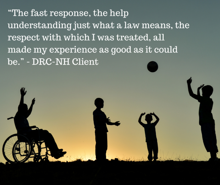 Silhouette of four people playing with a ball. One is using a wheelchair. Text at top says: “The fast response, the help understanding just what a law means, the respect with which I was treated, all made my experience as good as it could be.” - DRC-NH Client