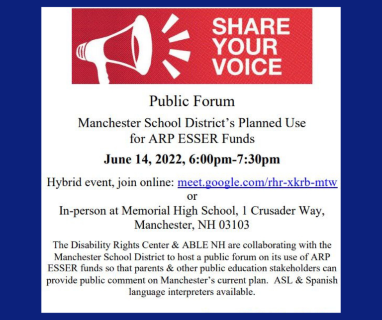 Flyer with the following text "Public Forum Manchester School District’s Planned Use for ARP ESSER Funds June 14, 2022, 6:00pm-7:30pm Hybrid event, join online: meet.google.com/rhr-xkrb-mtw or In-person at Memorial High School, 1 Crusader Way, Manchester, NH 03103 The Disability Rights Center & ABLE NH are collaborating with the Manchester School District to host a public forum on its use of ARP ESSER funds so that parents & other public education stakeholders can provide public comment on Manchester’s current plan. ASL & Spanish language interpreters available."